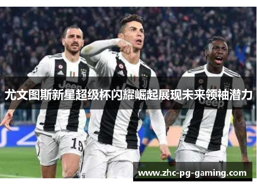 尤文图斯新星超级杯闪耀崛起展现未来领袖潜力 尤文图斯新星超级杯闪耀崛起展现未来领袖潜力