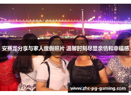 安赛龙分享与家人度假照片 温馨时刻尽显亲情和幸福感