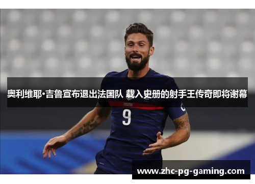 奥利维耶·吉鲁宣布退出法国队 载入史册的射手王传奇即将谢幕