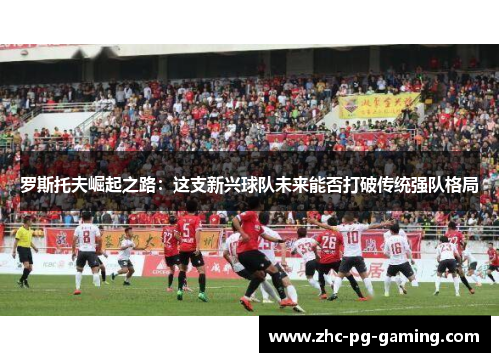 罗斯托夫崛起之路:这支新兴球队未来能否打破传统强队格局 罗斯托夫崛起之路:这支新兴球队未来能否打破传统强队格局