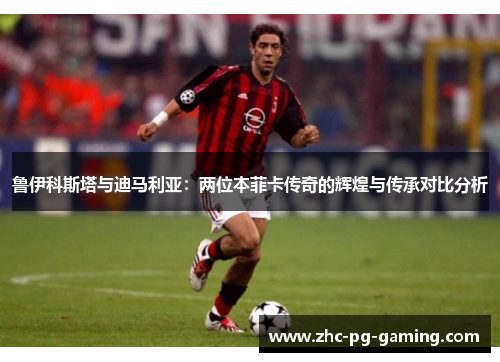鲁伊科斯塔与迪马利亚：两位本菲卡传奇的辉煌与传承对比分析